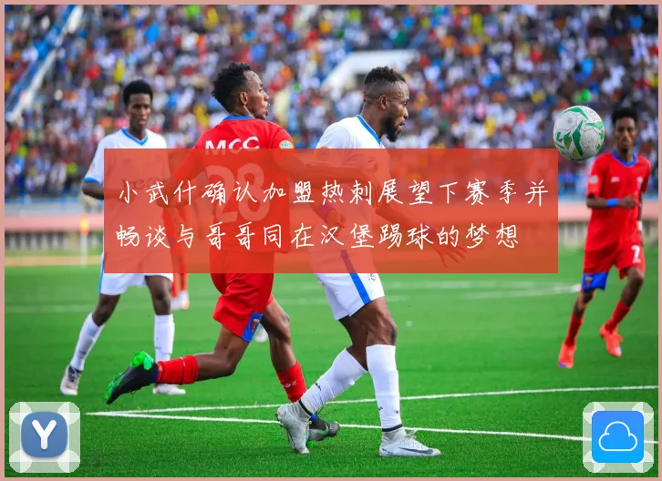小武什确认加盟热刺展望下赛季并畅谈与哥哥同在汉堡踢球的梦想
