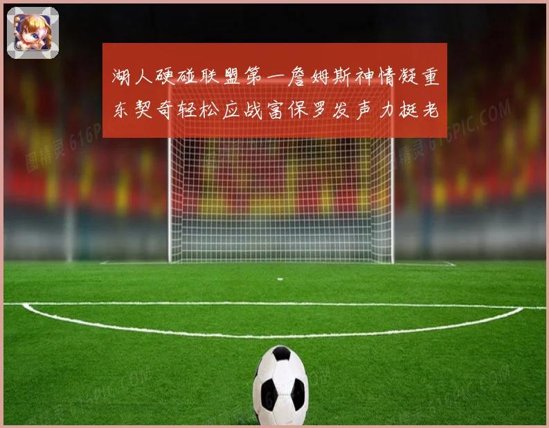 湖人硬碰联盟第一詹姆斯神情凝重东契奇轻松应战富保罗发声力挺老詹澄清质疑