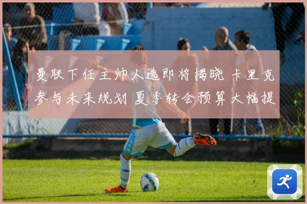 曼联下任主帅人选即将揭晓 卡里克参与未来规划 夏季转会预算大幅提升