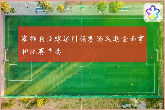 塞维利亚球迷引领赛场风潮全面掌控比赛节奏