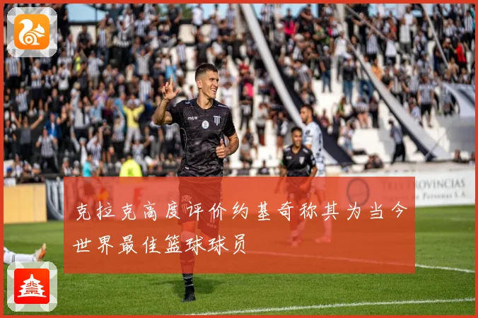 克拉克高度评价约基奇称其为当今世界最佳篮球球员