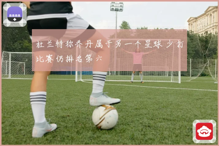 杜兰特称乔丹属于另一个星球 少打比赛仍排名第六