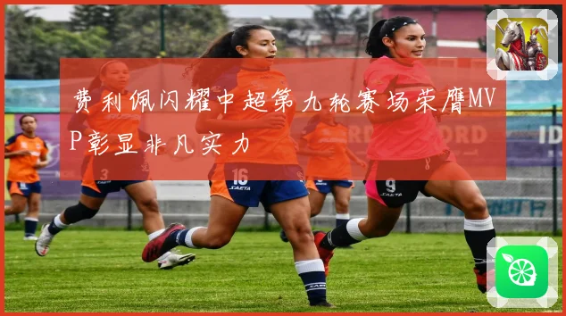 费利佩闪耀中超第九轮赛场荣膺MVP彰显非凡实力
