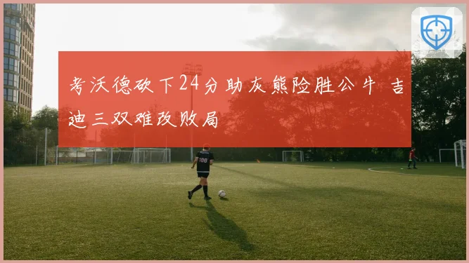 考沃德砍下24分助灰熊险胜公牛 吉迪三双难改败局