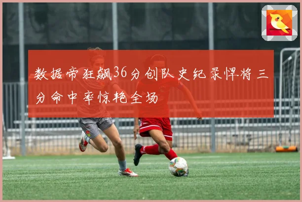 数据帝狂飙36分创队史纪录悍将三分命中率惊艳全场