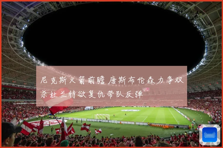 尼克斯火箭前瞻 唐斯布伦森力争双杀杜兰特欲复仇带队反弹