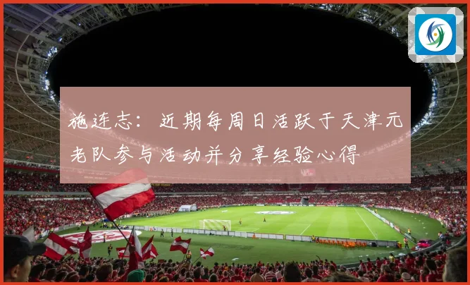 施连志：近期每周日活跃于天津元老队参与活动并分享经验心得