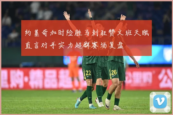 约基奇加时险胜马刺狂赞文班天赋直言对手实力超群赛场复盘