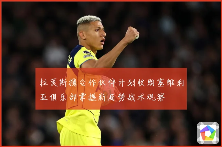 拉莫斯携合作伙伴计划收购塞维利亚俱乐部掌握新局势战术观察