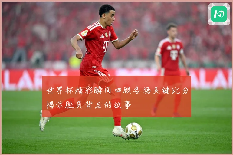 世界杯精彩瞬间回顾各场关键比分揭示胜负背后的故事