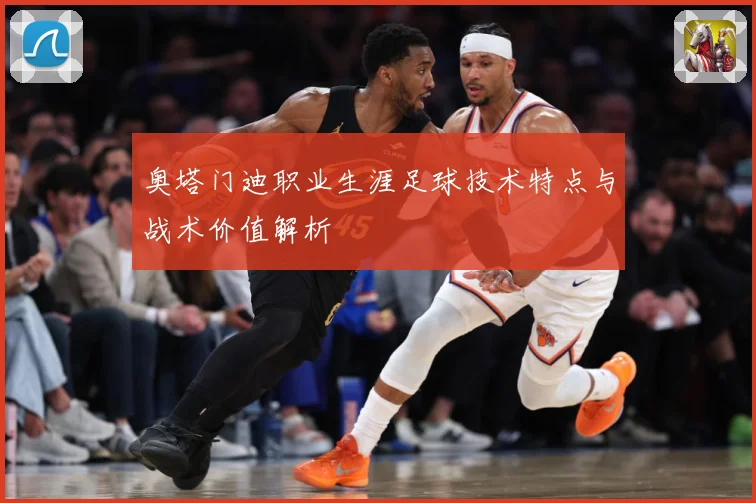 奥塔门迪职业生涯足球技术特点与战术价值解析