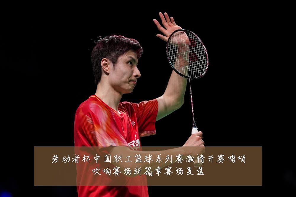 劳动者杯中国职工篮球系列赛激情开赛鸣哨吹响赛场新篇章赛场复盘